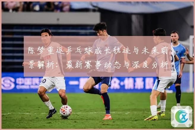 陈梦重返乒乓球成长轨迹与未来前景解析：最新赛事动态与深度分析