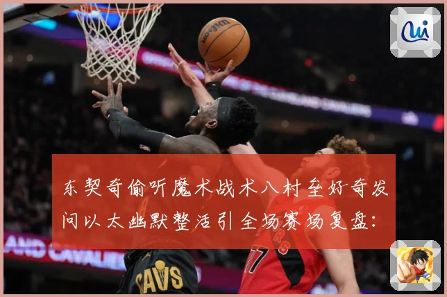 东契奇偷听魔术战术八村垒好奇发问以太幽默整活引全场赛场复盘：最新赛事动态与深度分析