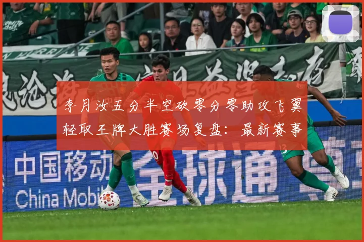 李月汝五分半空砍零分零助攻飞翼轻取王牌大胜赛场复盘：最新赛事动态与深度分析