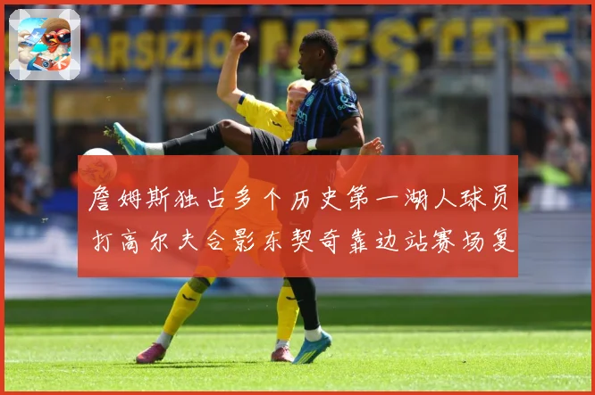 詹姆斯独占多个历史第一湖人球员打高尔夫合影东契奇靠边站赛场复盘：最新赛事动态与深度分析