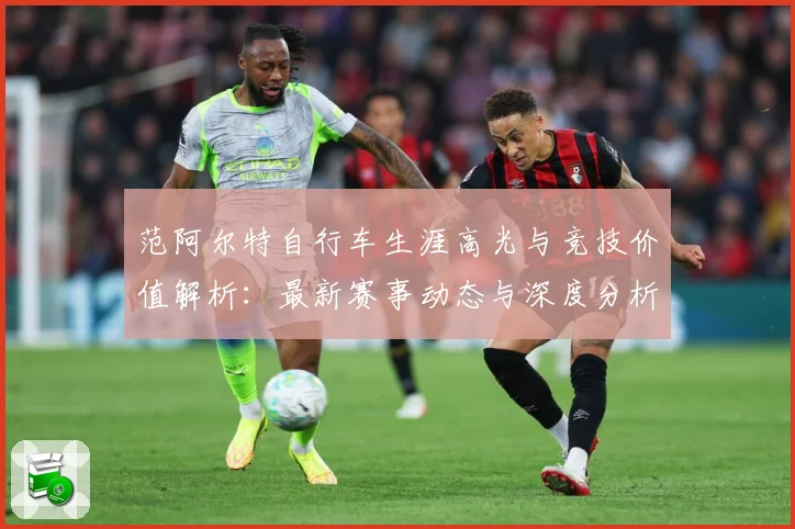 范阿尔特自行车生涯高光与竞技价值解析：最新赛事动态与深度分析