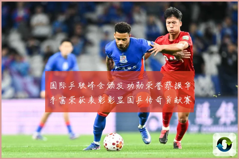 国际乒联峰会颁发功勋荣誉蔡振华李富荣获表彰彰显国乒传奇贡献赛场解读：最新赛事动态与深度分析