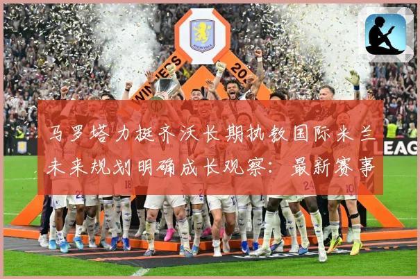 马罗塔力挺齐沃长期执教国际米兰未来规划明确成长观察：最新赛事动态与深度分析