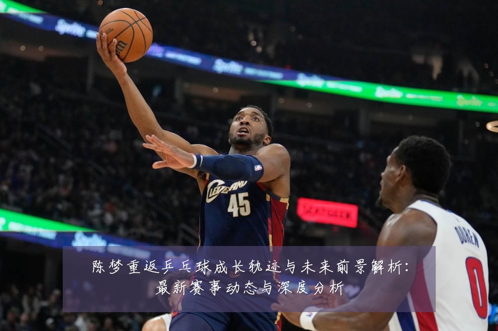 陈梦重返乒乓球成长轨迹与未来前景解析：最新赛事动态与深度分析