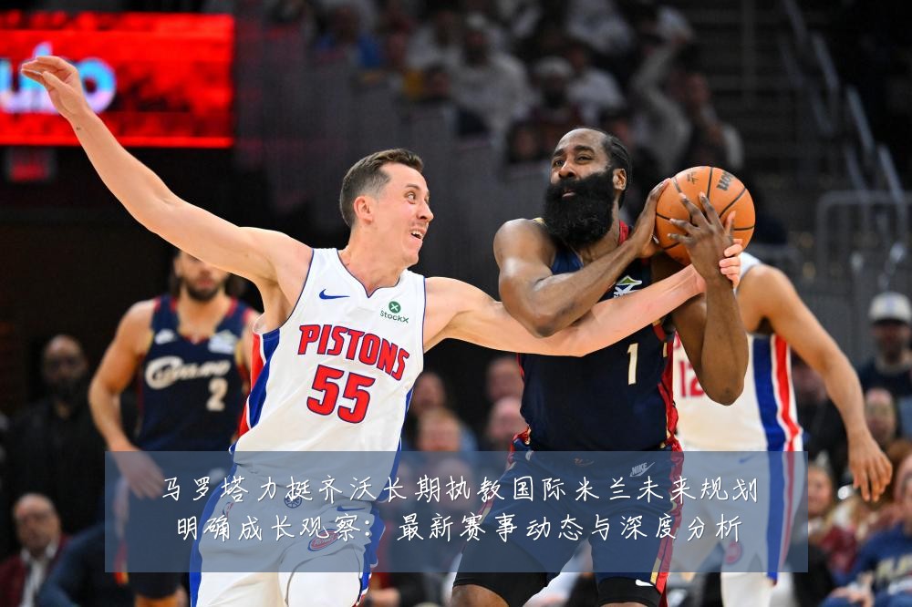 马罗塔力挺齐沃长期执教国际米兰未来规划明确成长观察：最新赛事动态与深度分析